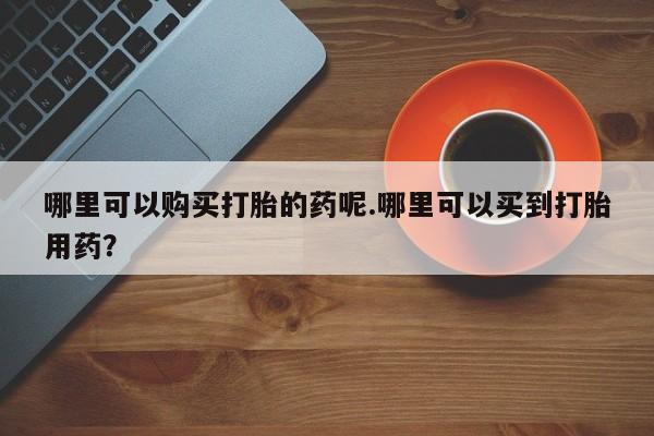 网上私人卖的打胎药哪里可以购买打胎的药呢.哪里可以买到打胎用药？