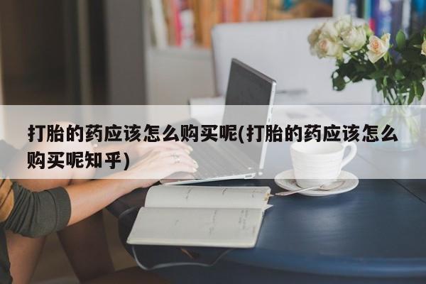 网上私人卖的打胎药打胎的药应该怎么购买呢(打胎的药应该怎么购买呢知乎)